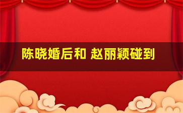 陈晓婚后和 赵丽颖碰到